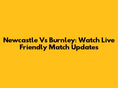 Newcastle Vs Burnley: Watch Live Friendly Match Updates