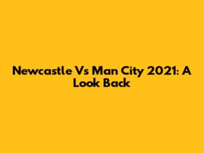 Newcastle Vs Man City 2021: A Look Back