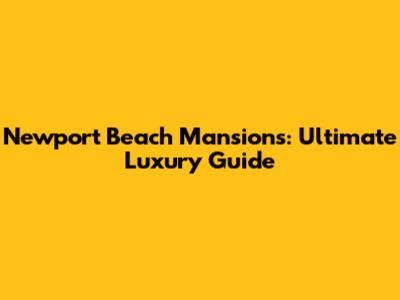 Newport Beach Mansions: Ultimate Luxury Guide