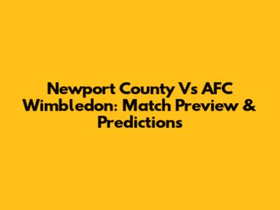 Newport County Vs AFC Wimbledon: Match Preview & Predictions