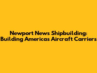 Newport News Shipbuilding: Building America's Aircraft Carriers