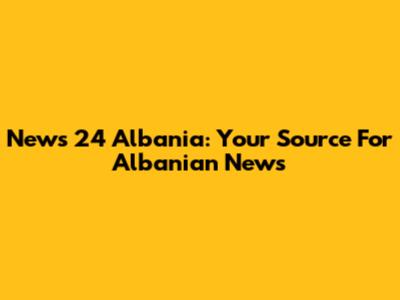 News 24 Albania: Your Source For Albanian News