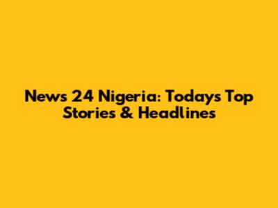 News 24 Nigeria: Today's Top Stories & Headlines