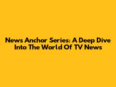 News Anchor Series: A Deep Dive Into The World Of TV News
