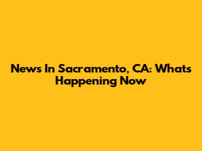 News In Sacramento, CA: What's Happening Now