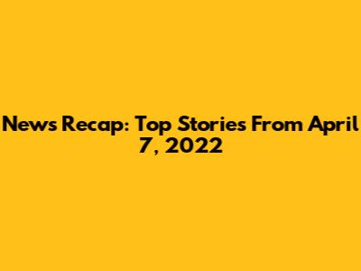 News Recap: Top Stories From April 7, 2022