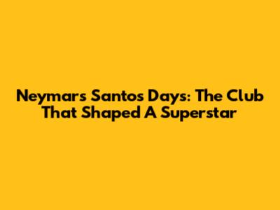 Neymar's Santos Days: The Club That Shaped A Superstar
