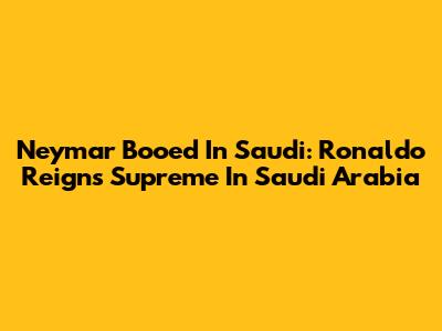 Neymar Booed In Saudi: Ronaldo Reigns Supreme In Saudi Arabia