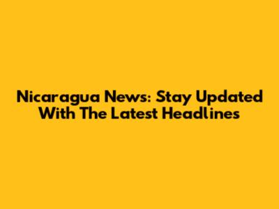 Nicaragua News: Stay Updated With The Latest Headlines