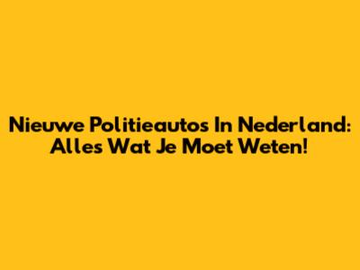 Nieuwe Politieauto's In Nederland: Alles Wat Je Moet Weten!