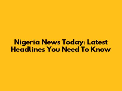 Nigeria News Today: Latest Headlines You Need To Know