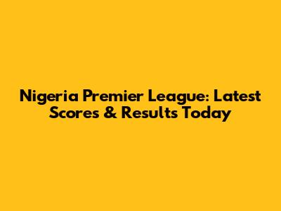Nigeria Premier League: Latest Scores & Results Today