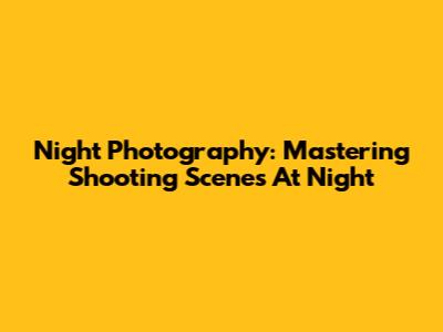 Night Photography: Mastering Shooting Scenes At Night