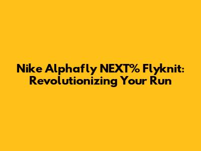 Nike Alphafly NEXT% Flyknit: Revolutionizing Your Run