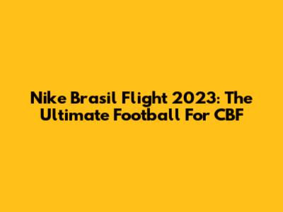 Nike Brasil Flight 2023: The Ultimate Football For CBF