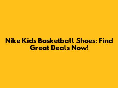 Nike Kids' Basketball Shoes: Find Great Deals Now!