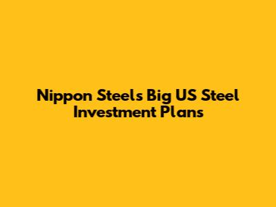 Nippon Steel's Big US Steel Investment Plans