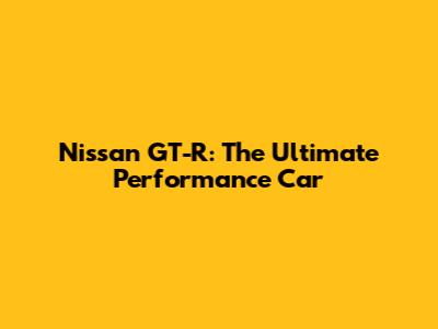 Nissan GT-R: The Ultimate Performance Car