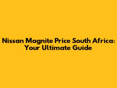 Nissan Magnite Price South Africa: Your Ultimate Guide