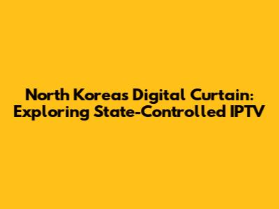 North Korea's Digital Curtain: Exploring State-Controlled IPTV