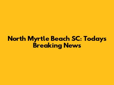North Myrtle Beach SC: Today's Breaking News