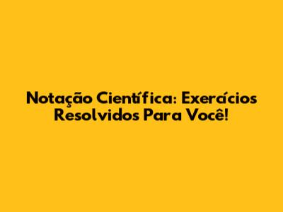 Notação Científica: Exercícios Resolvidos Para Você!
