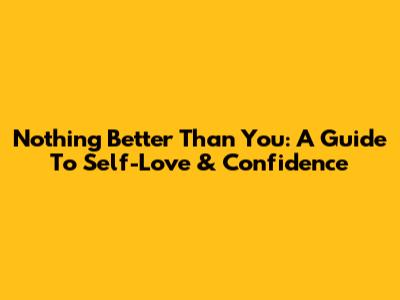 Nothing Better Than You: A Guide To Self-Love & Confidence