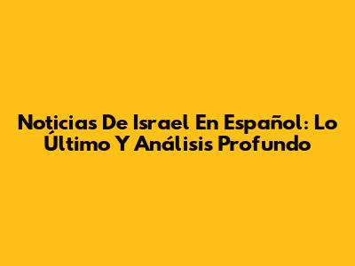 Noticias De Israel En Español: Lo Último Y Análisis Profundo