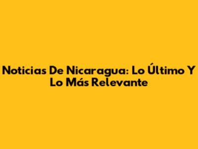 Noticias De Nicaragua: Lo Último Y Lo Más Relevante