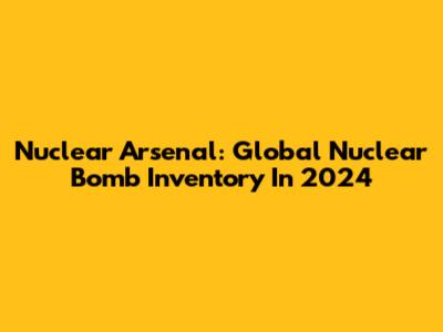 Nuclear Arsenal: Global Nuclear Bomb Inventory In 2024