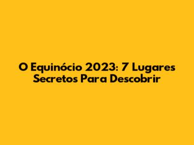 O Equinócio 2023: 7 Lugares Secretos Para Descobrir