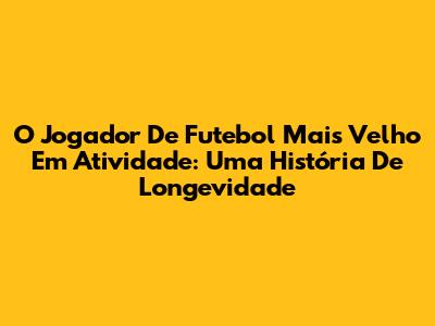 O Jogador De Futebol Mais Velho Em Atividade: Uma História De Longevidade