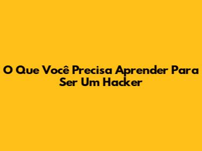 O Que Você Precisa Aprender Para Ser Um Hacker