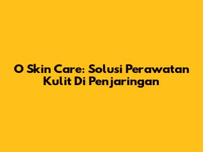 O Skin Care: Solusi Perawatan Kulit Di Penjaringan