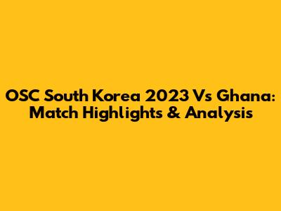 OSC South Korea 2023 Vs Ghana: Match Highlights & Analysis