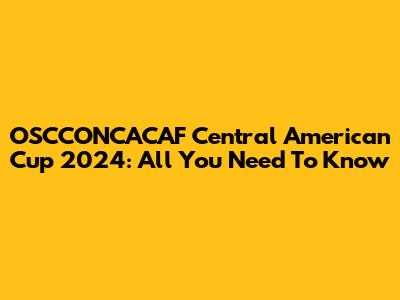 OSCCONCACAF Central American Cup 2024: All You Need To Know