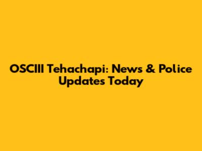 OSCIII Tehachapi: News & Police Updates Today