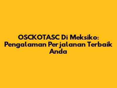 OSCKOTASC Di Meksiko: Pengalaman Perjalanan Terbaik Anda