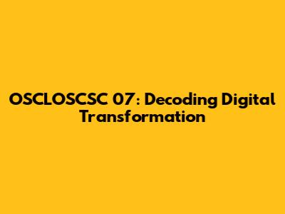 OSCLOSCSC 07: Decoding Digital Transformation