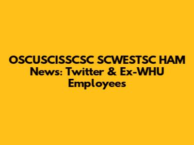 OSCUSCISSCSC SCWESTSC HAM News: Twitter & Ex-WHU Employees