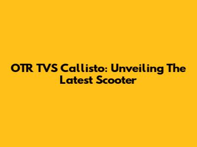 OTR TVS Callisto: Unveiling The Latest Scooter