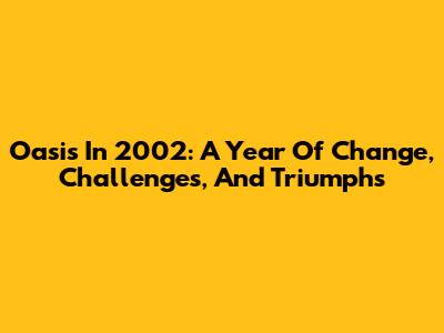 Oasis In 2002: A Year Of Change, Challenges, And Triumphs