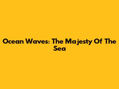 Ocean Waves: The Majesty Of The Sea