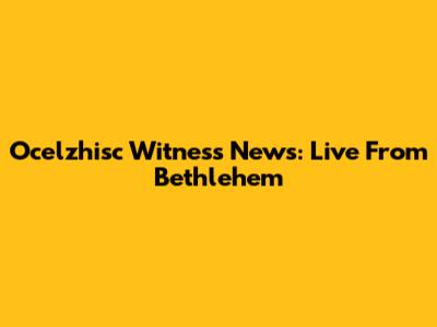 Ocelzhisc Witness News: Live From Bethlehem