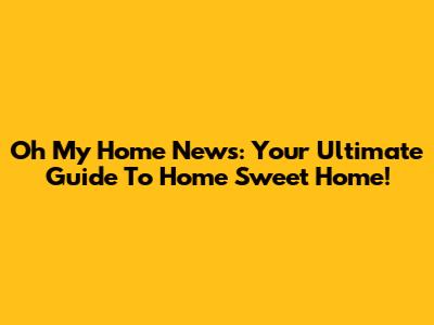 Oh My Home News: Your Ultimate Guide To Home Sweet Home!