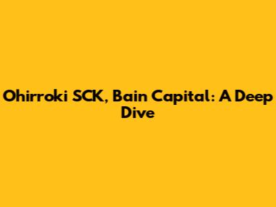 Ohirroki SCK, Bain Capital: A Deep Dive