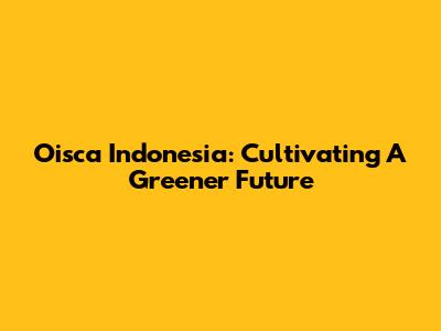 Oisca Indonesia: Cultivating A Greener Future