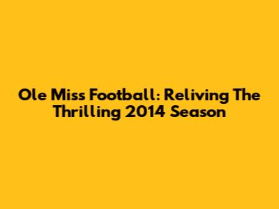 Ole Miss Football: Reliving The Thrilling 2014 Season