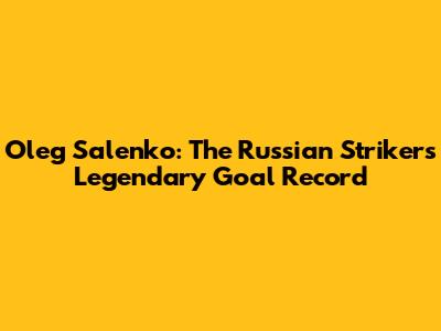 Oleg Salenko: The Russian Striker's Legendary Goal Record