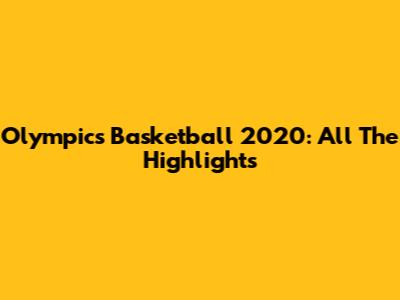 Olympics Basketball 2020: All The Highlights